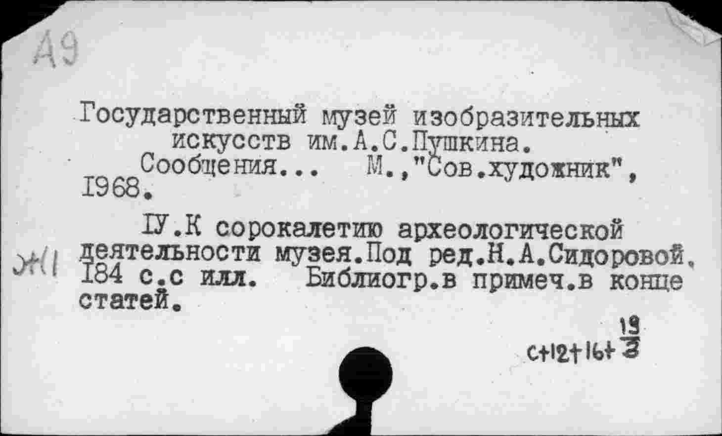 ﻿Государственный музей изобразительных искусств им.А.С.Пушкина.
Сообщения... И.,"Сов.художник", 1968.
U.K сорокалетию археологической
•u./i деятельности музея.Под ред.Н.А.Сидоровой.
184 с.с илл. Библиогр.в примеч.в конце статей.
13 C+I2.11Ы- ?